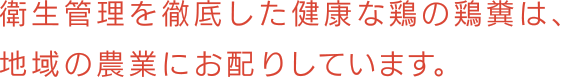 衛生管理を徹底した健康な鶏の鶏糞は、 地域の農業にお配りしています。